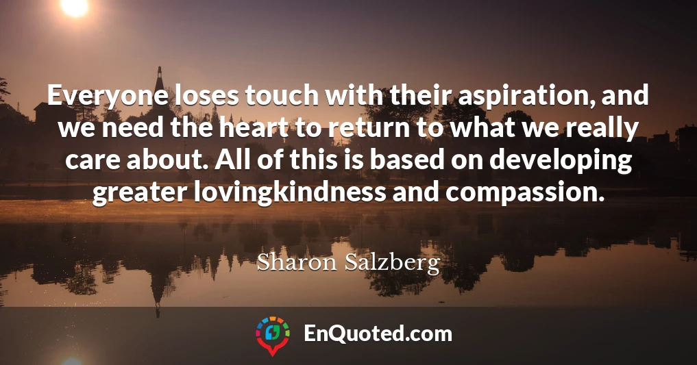 Everyone loses touch with their aspiration, and we need the heart to return to what we really care about. All of this is based on developing greater lovingkindness and compassion.