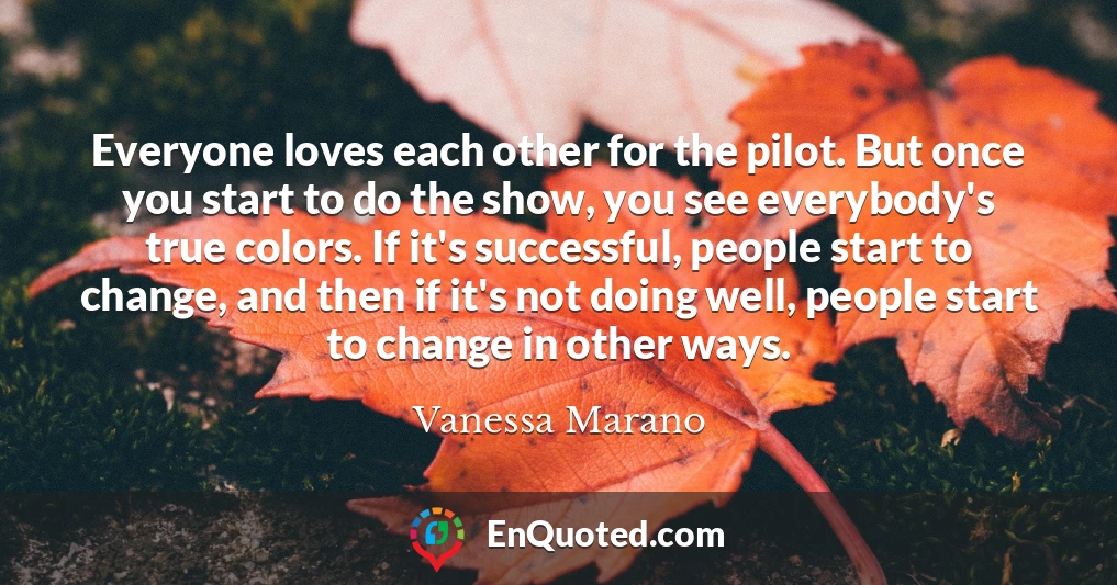 Everyone loves each other for the pilot. But once you start to do the show, you see everybody's true colors. If it's successful, people start to change, and then if it's not doing well, people start to change in other ways.