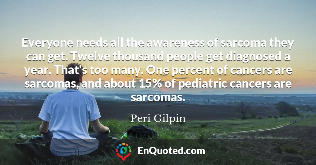 Everyone needs all the awareness of sarcoma they can get. Twelve thousand people get diagnosed a year. That's too many. One percent of cancers are sarcomas, and about 15% of pediatric cancers are sarcomas.