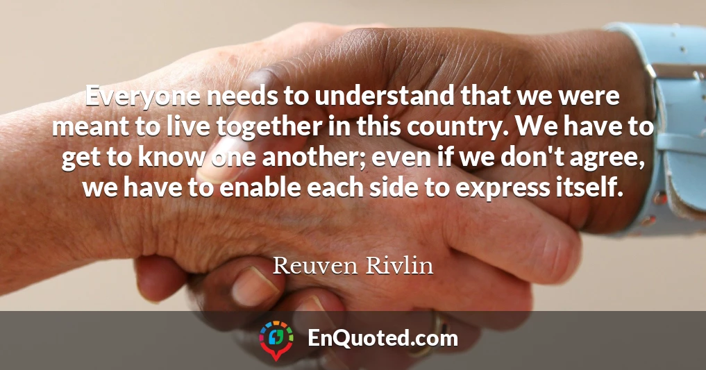 Everyone needs to understand that we were meant to live together in this country. We have to get to know one another; even if we don't agree, we have to enable each side to express itself.