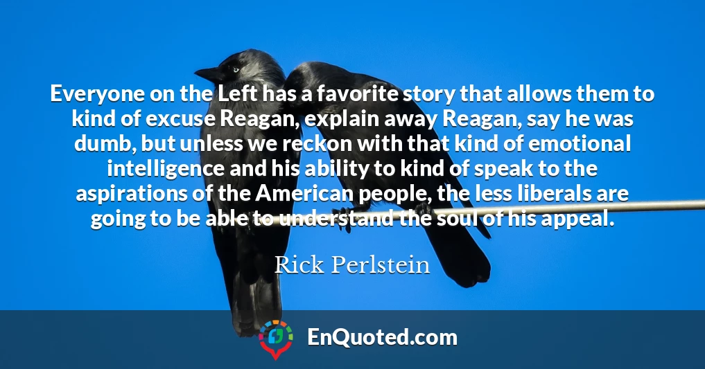 Everyone on the Left has a favorite story that allows them to kind of excuse Reagan, explain away Reagan, say he was dumb, but unless we reckon with that kind of emotional intelligence and his ability to kind of speak to the aspirations of the American people, the less liberals are going to be able to understand the soul of his appeal.