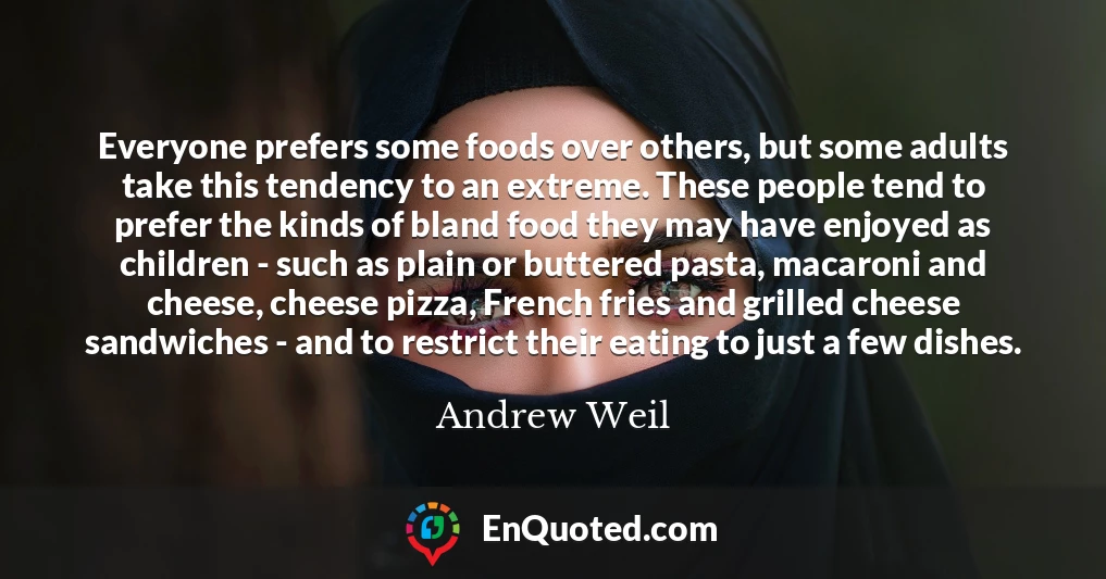 Everyone prefers some foods over others, but some adults take this tendency to an extreme. These people tend to prefer the kinds of bland food they may have enjoyed as children - such as plain or buttered pasta, macaroni and cheese, cheese pizza, French fries and grilled cheese sandwiches - and to restrict their eating to just a few dishes.