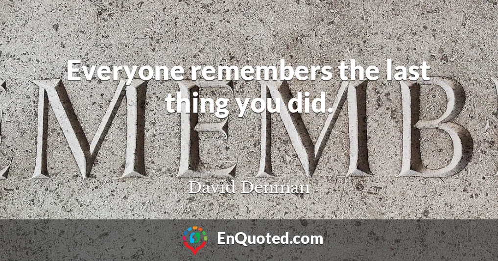 Everyone remembers the last thing you did.