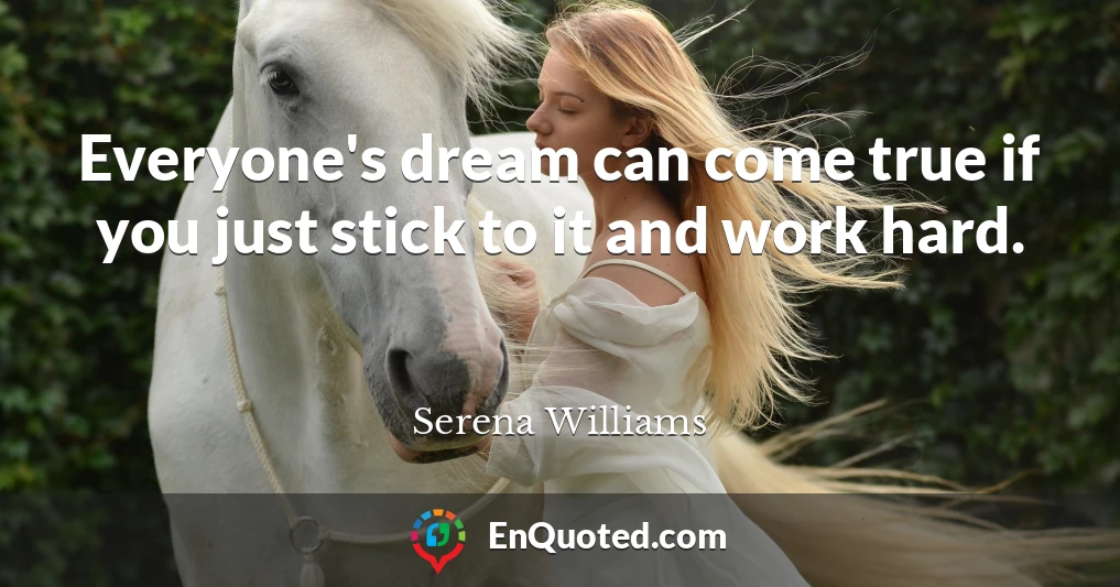 Everyone's dream can come true if you just stick to it and work hard.