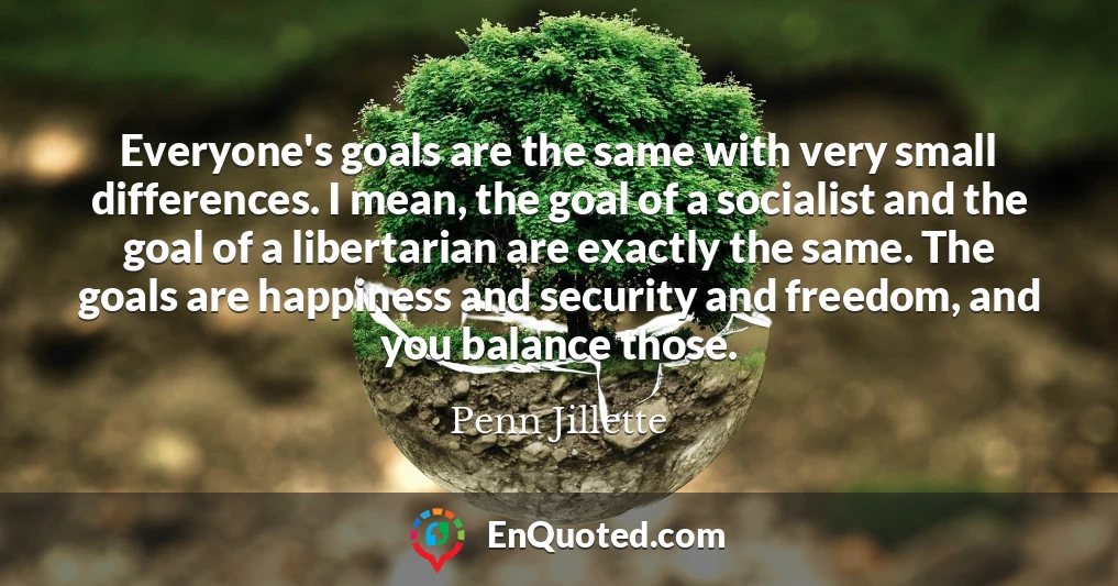 Everyone's goals are the same with very small differences. I mean, the goal of a socialist and the goal of a libertarian are exactly the same. The goals are happiness and security and freedom, and you balance those.