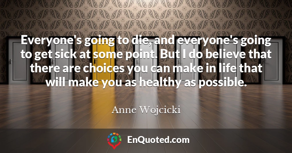Everyone's going to die, and everyone's going to get sick at some point. But I do believe that there are choices you can make in life that will make you as healthy as possible.