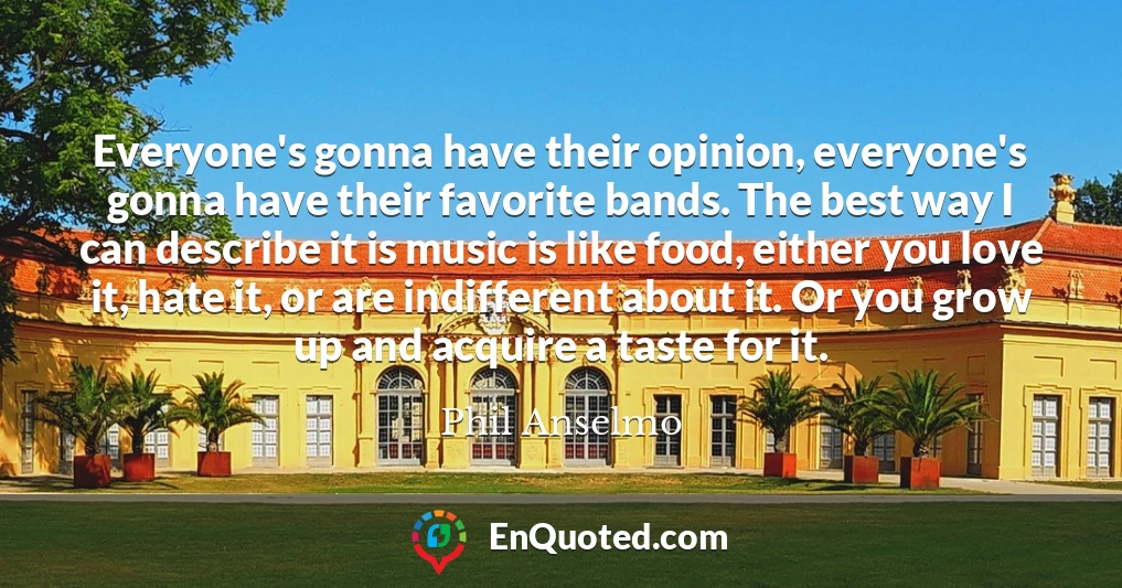Everyone's gonna have their opinion, everyone's gonna have their favorite bands. The best way I can describe it is music is like food, either you love it, hate it, or are indifferent about it. Or you grow up and acquire a taste for it.
