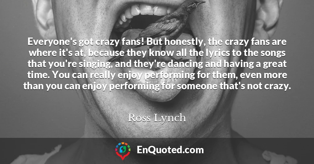 Everyone's got crazy fans! But honestly, the crazy fans are where it's at, because they know all the lyrics to the songs that you're singing, and they're dancing and having a great time. You can really enjoy performing for them, even more than you can enjoy performing for someone that's not crazy.