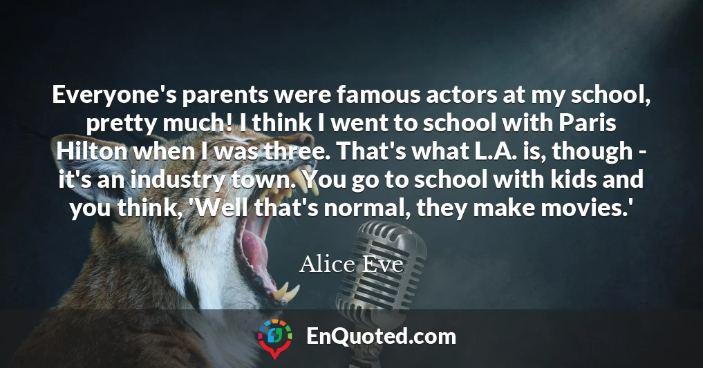 Everyone's parents were famous actors at my school, pretty much! I think I went to school with Paris Hilton when I was three. That's what L.A. is, though - it's an industry town. You go to school with kids and you think, 'Well that's normal, they make movies.'