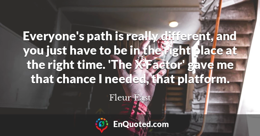 Everyone's path is really different, and you just have to be in the right place at the right time. 'The X Factor' gave me that chance I needed, that platform.