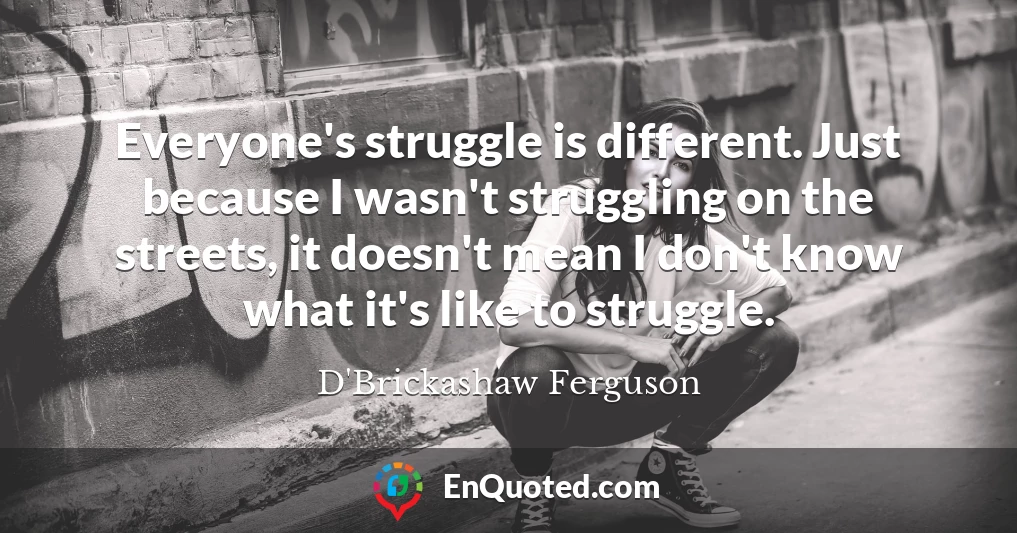 Everyone's struggle is different. Just because I wasn't struggling on the streets, it doesn't mean I don't know what it's like to struggle.