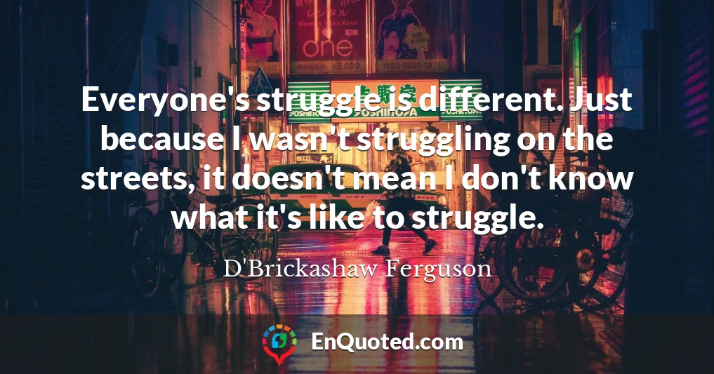 Everyone's struggle is different. Just because I wasn't struggling on the streets, it doesn't mean I don't know what it's like to struggle.