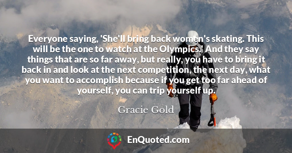Everyone saying, 'She'll bring back women's skating. This will be the one to watch at the Olympics.' And they say things that are so far away, but really, you have to bring it back in and look at the next competition, the next day, what you want to accomplish because if you get too far ahead of yourself, you can trip yourself up.