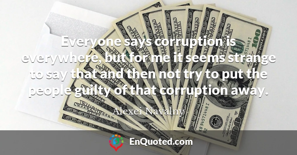 Everyone says corruption is everywhere, but for me it seems strange to say that and then not try to put the people guilty of that corruption away.