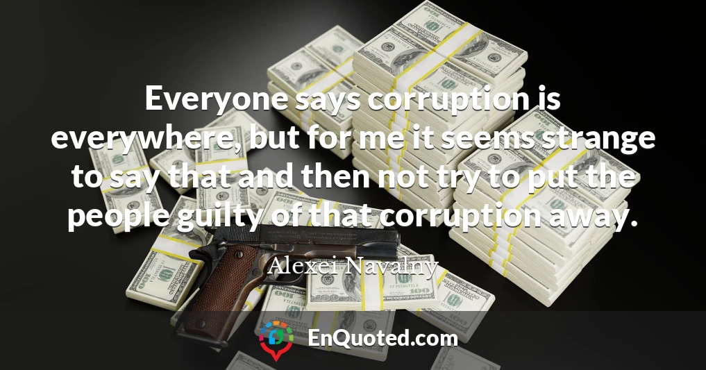 Everyone says corruption is everywhere, but for me it seems strange to say that and then not try to put the people guilty of that corruption away.