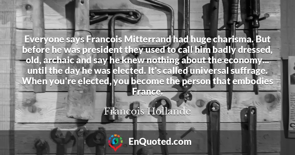 Everyone says Francois Mitterrand had huge charisma. But before he was president they used to call him badly dressed, old, archaic and say he knew nothing about the economy... until the day he was elected. It's called universal suffrage. When you're elected, you become the person that embodies France.