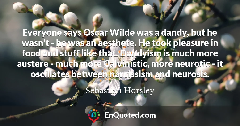 Everyone says Oscar Wilde was a dandy, but he wasn't - he was an aesthete. He took pleasure in food and stuff like that. Dandyism is much more austere - much more Calvinistic, more neurotic - it oscillates between narcissism and neurosis.