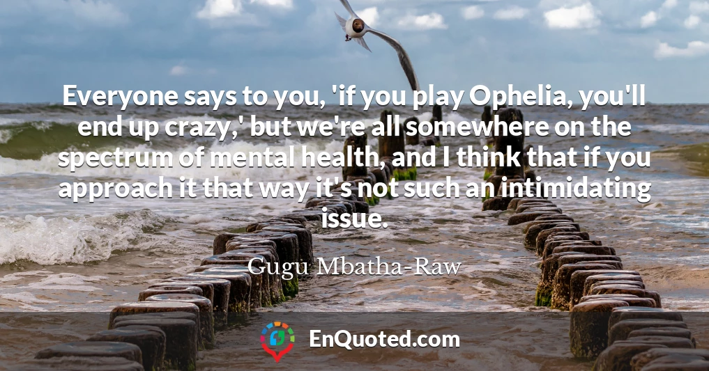 Everyone says to you, 'if you play Ophelia, you'll end up crazy,' but we're all somewhere on the spectrum of mental health, and I think that if you approach it that way it's not such an intimidating issue.