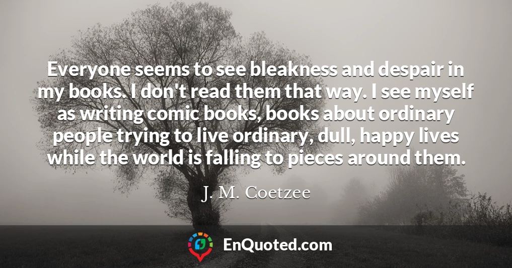 Everyone seems to see bleakness and despair in my books. I don't read them that way. I see myself as writing comic books, books about ordinary people trying to live ordinary, dull, happy lives while the world is falling to pieces around them.