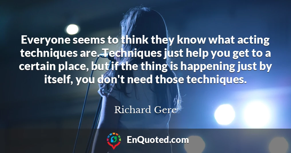 Everyone seems to think they know what acting techniques are. Techniques just help you get to a certain place, but if the thing is happening just by itself, you don't need those techniques.