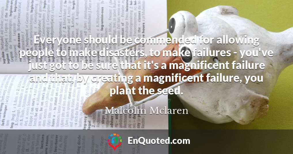 Everyone should be commended for allowing people to make disasters, to make failures - you've just got to be sure that it's a magnificent failure and that, by creating a magnificent failure, you plant the seed.