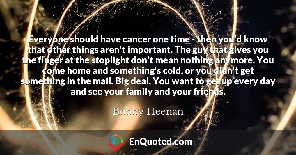 Everyone should have cancer one time - then you'd know that other things aren't important. The guy that gives you the finger at the stoplight don't mean nothing anymore. You come home and something's cold, or you didn't get something in the mail. Big deal. You want to get up every day and see your family and your friends.