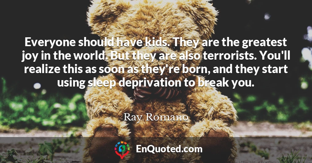 Everyone should have kids. They are the greatest joy in the world. But they are also terrorists. You'll realize this as soon as they're born, and they start using sleep deprivation to break you.
