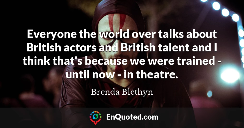 Everyone the world over talks about British actors and British talent and I think that's because we were trained - until now - in theatre.