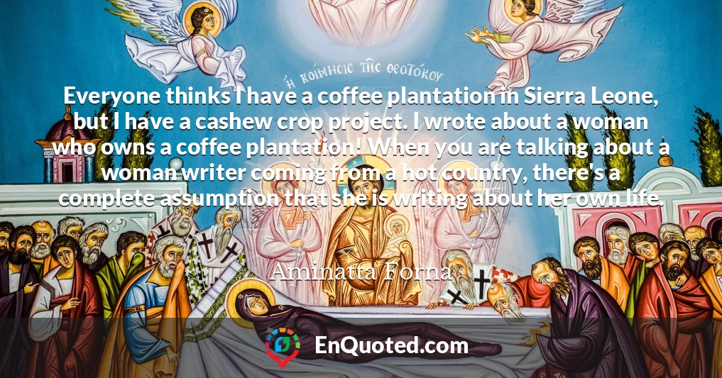 Everyone thinks I have a coffee plantation in Sierra Leone, but I have a cashew crop project. I wrote about a woman who owns a coffee plantation! When you are talking about a woman writer coming from a hot country, there's a complete assumption that she is writing about her own life.