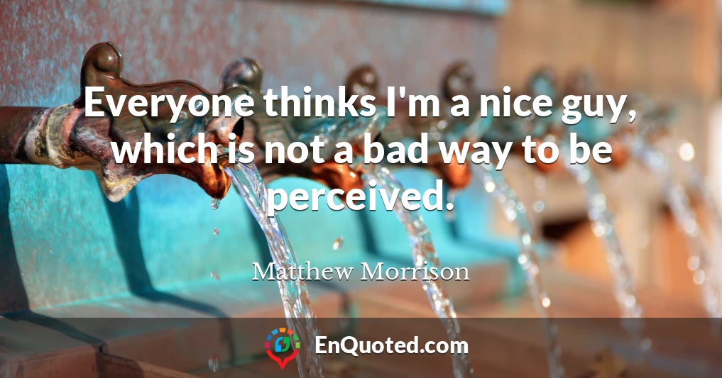 Everyone thinks I'm a nice guy, which is not a bad way to be perceived.