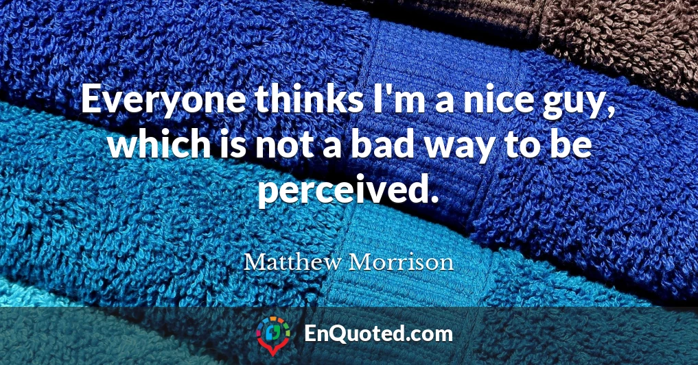 Everyone thinks I'm a nice guy, which is not a bad way to be perceived.