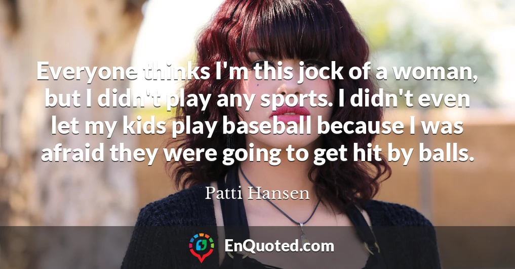 Everyone thinks I'm this jock of a woman, but I didn't play any sports. I didn't even let my kids play baseball because I was afraid they were going to get hit by balls.
