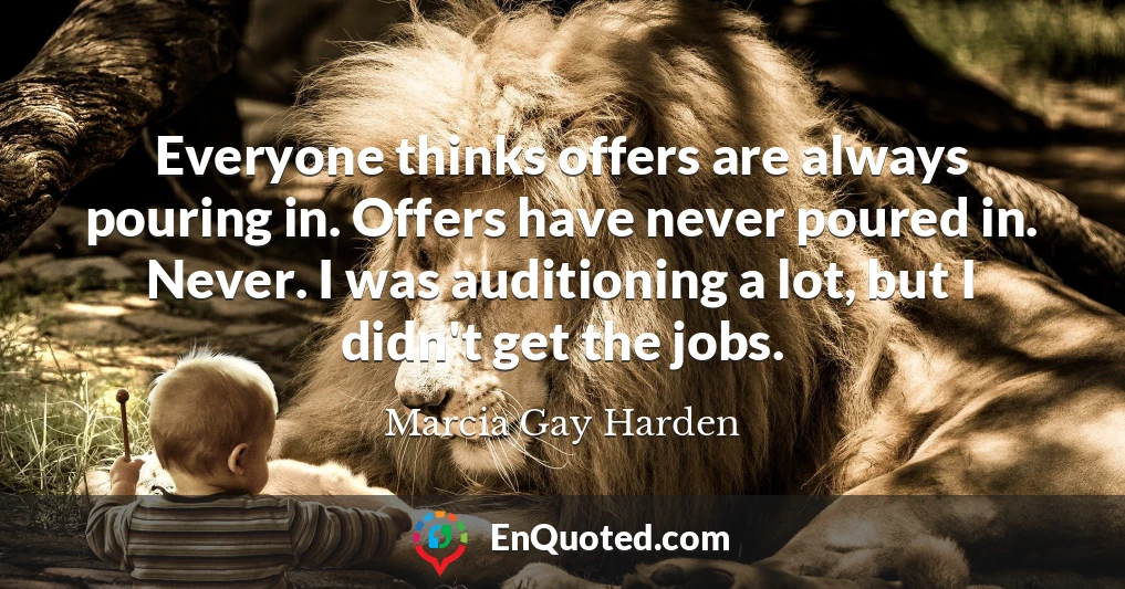 Everyone thinks offers are always pouring in. Offers have never poured in. Never. I was auditioning a lot, but I didn't get the jobs.