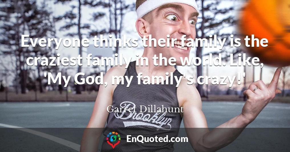 Everyone thinks their family is the craziest family in the world. Like, 'My God, my family's crazy!'