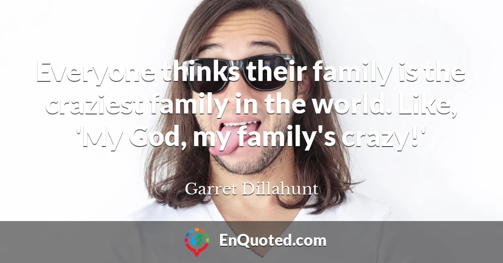 Everyone thinks their family is the craziest family in the world. Like, 'My God, my family's crazy!'