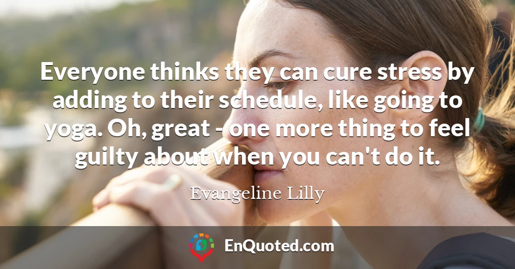 Everyone thinks they can cure stress by adding to their schedule, like going to yoga. Oh, great - one more thing to feel guilty about when you can't do it.