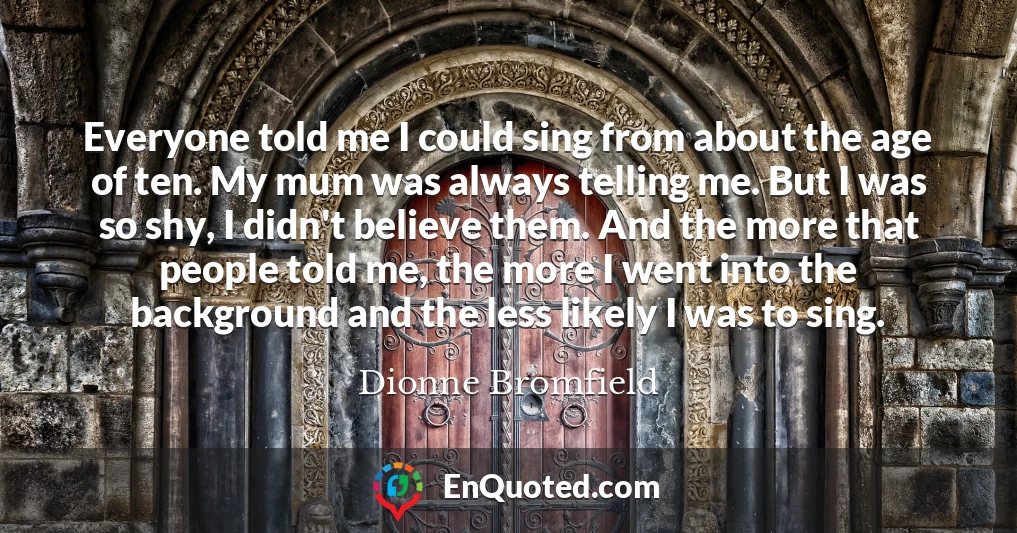 Everyone told me I could sing from about the age of ten. My mum was always telling me. But I was so shy, I didn't believe them. And the more that people told me, the more I went into the background and the less likely I was to sing.
