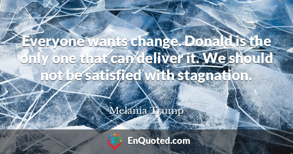Everyone wants change. Donald is the only one that can deliver it. We should not be satisfied with stagnation.