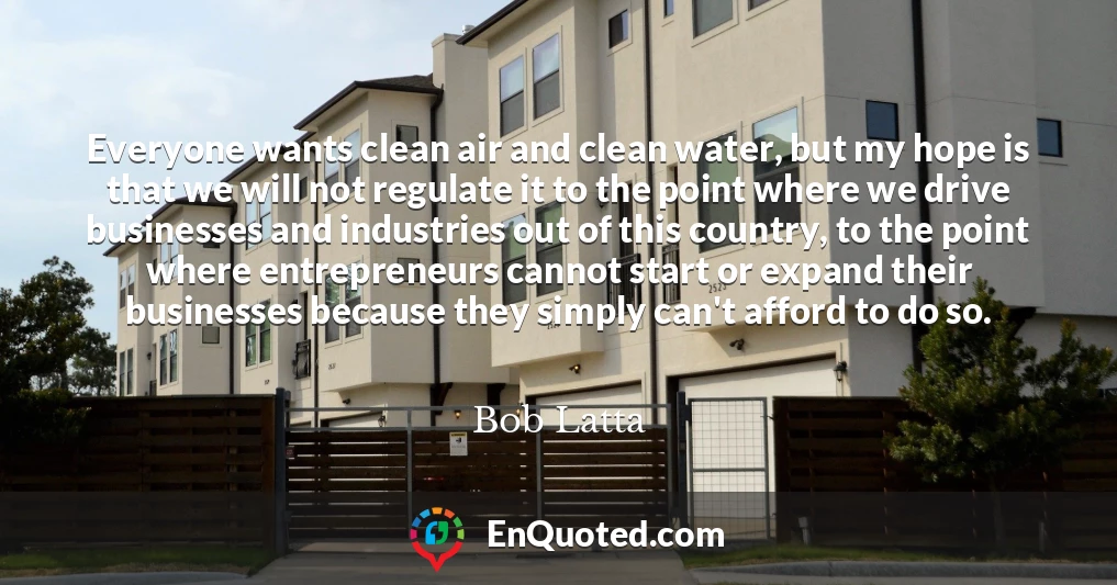 Everyone wants clean air and clean water, but my hope is that we will not regulate it to the point where we drive businesses and industries out of this country, to the point where entrepreneurs cannot start or expand their businesses because they simply can't afford to do so.