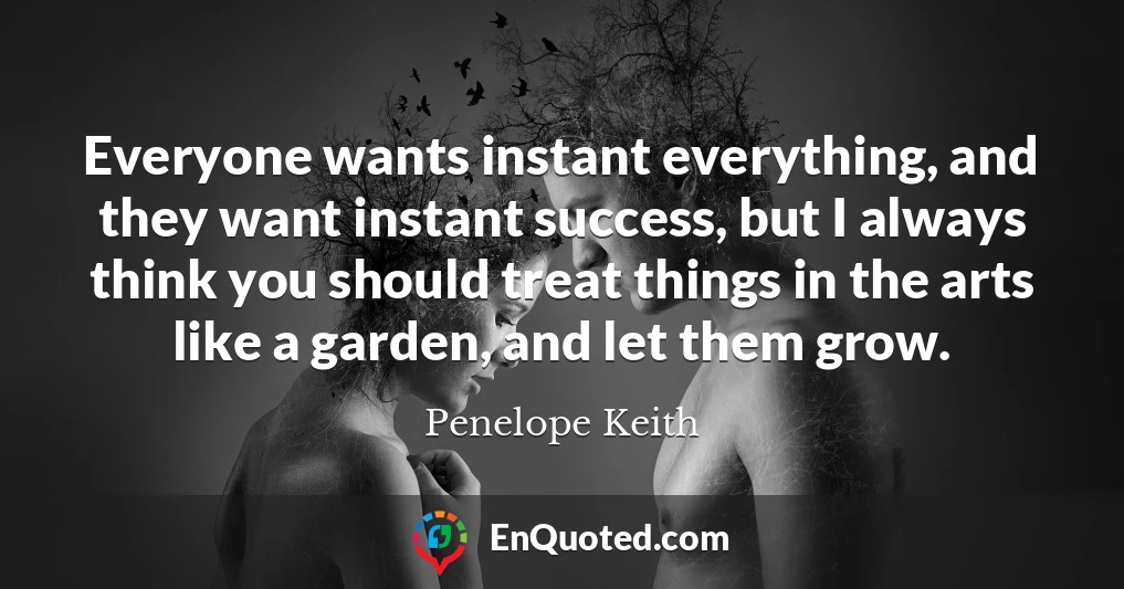 Everyone wants instant everything, and they want instant success, but I always think you should treat things in the arts like a garden, and let them grow.