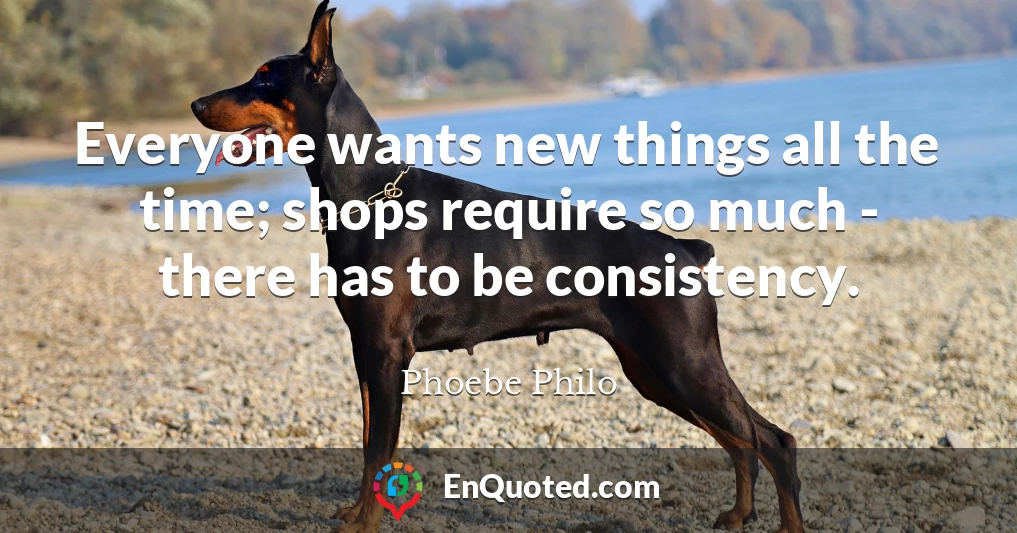 Everyone wants new things all the time; shops require so much - there has to be consistency.
