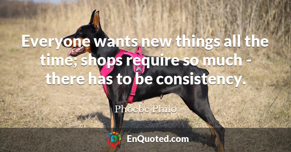 Everyone wants new things all the time; shops require so much - there has to be consistency.