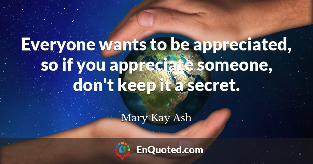 Everyone wants to be appreciated, so if you appreciate someone, don't keep it a secret.