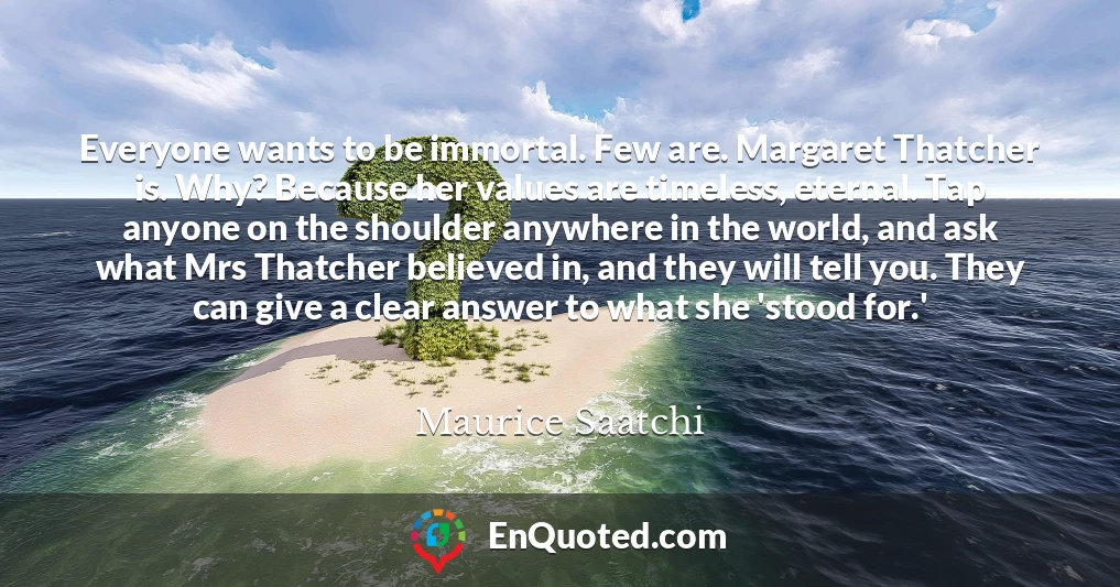 Everyone wants to be immortal. Few are. Margaret Thatcher is. Why? Because her values are timeless, eternal. Tap anyone on the shoulder anywhere in the world, and ask what Mrs Thatcher believed in, and they will tell you. They can give a clear answer to what she 'stood for.'