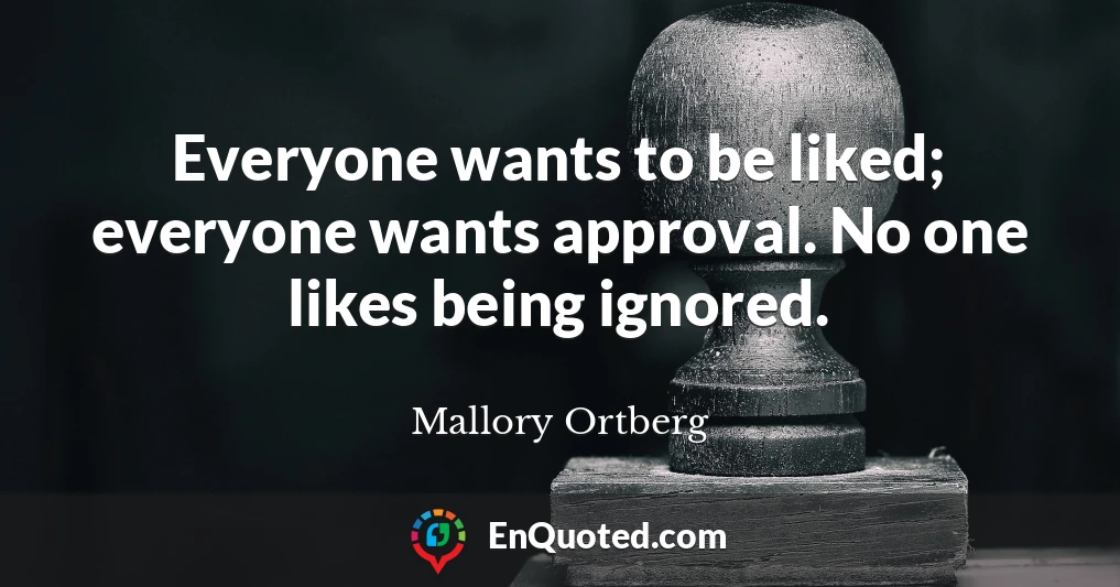 Everyone wants to be liked; everyone wants approval. No one likes being ignored.
