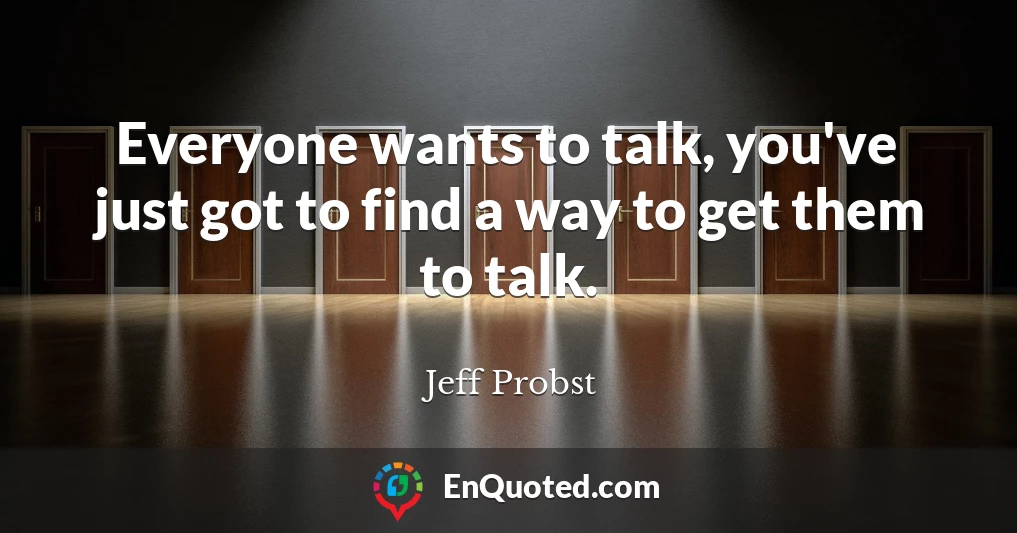 Everyone wants to talk, you've just got to find a way to get them to talk.