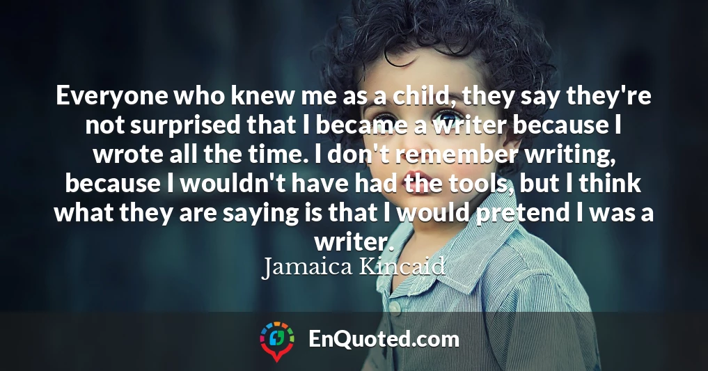 Everyone who knew me as a child, they say they're not surprised that I became a writer because I wrote all the time. I don't remember writing, because I wouldn't have had the tools, but I think what they are saying is that I would pretend I was a writer.