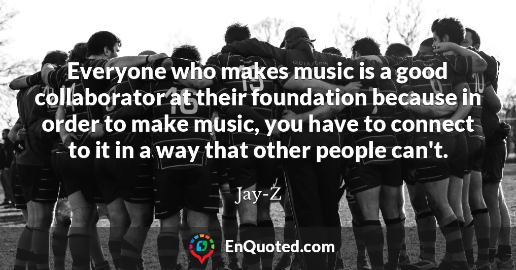 Everyone who makes music is a good collaborator at their foundation because in order to make music, you have to connect to it in a way that other people can't.