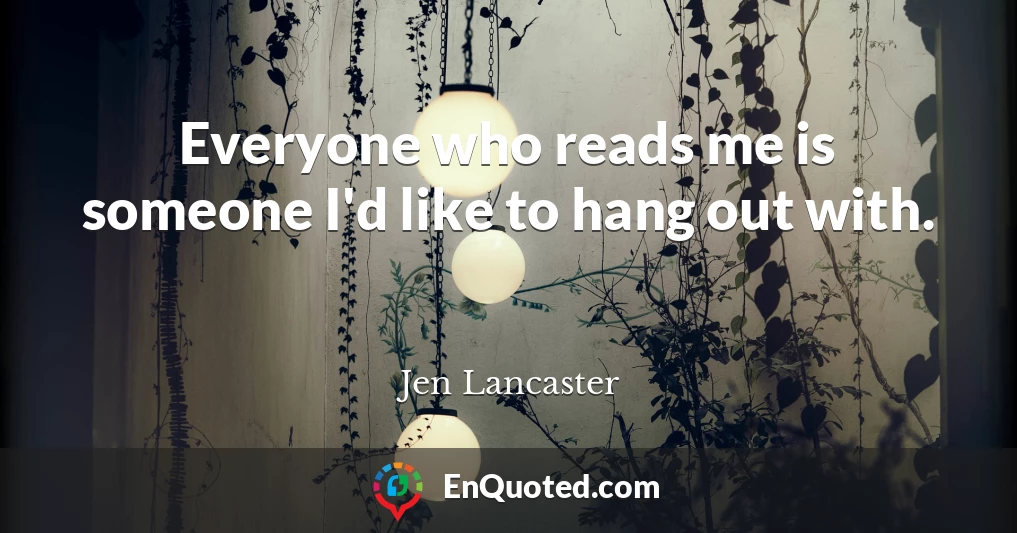 Everyone who reads me is someone I'd like to hang out with.