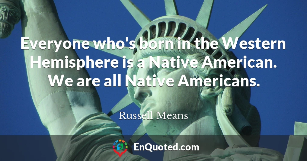 Everyone who's born in the Western Hemisphere is a Native American. We are all Native Americans.